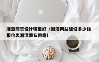 铁岭湘潭网页设计哪里好（湘潭网站建设多少钱 报价表湘潭磐石网络）