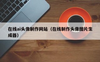 铁岭在线ai头像制作网站（在线制作头像图片生成器）