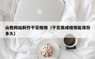 铁岭山西网站制作干花相框（干花做成相框能保存多久）