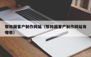 铁岭帮韩国客户制作网站（帮韩国客户制作网站有哪些）